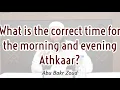 What is the correct time for the morning and evening Athkaar Abu Bakr Zoud