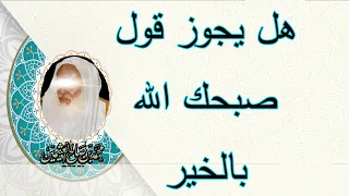 هل يجوز قول صبحك الله بالخير الشيخ ابن عثيمين رحمه الله 