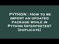 PYTHON How to re import an updated package while in Python Interpreter