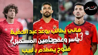 هاني يطالب بوعد عبد الحفيظ.. ياسر وعقد تأمين المستقبل.. فتوح يصطدم بـ لبيب