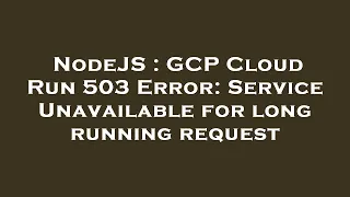 NodeJS GCP Cloud Run 503 Error Service Unavailable for long running request