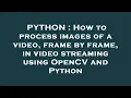 PYTHON How to process images of a frame by frame in streaming using OpenCV and Pytho