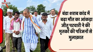 बंडा शराब कांड में बढ़ा मौत का आंकड़ा, जीतू पटवारी ने की मृतकों की परिजनों से मुलाक़ात