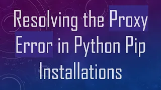 Resolving the Proxy Error in Python Pip Installations