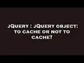 jQuery jQuery object to cache or not to cache