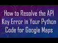 How to Resolve the API Key Error in Your Python Code for Google Maps