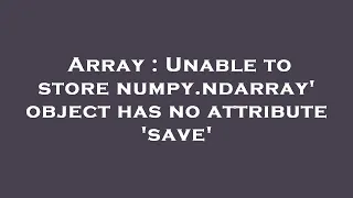 Array Unable to store numpy ndarray object has no attribute save