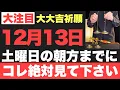 【究極にヤバい!!】12月13日(土)朝方までに絶対見て下さい！このあと、鳥肌が立つほどの嬉しい事が起こる予兆です！【2025年12月13日(土)大大吉祈願】