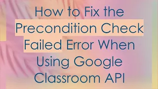 How to Fix the Precondition Check Failed Error When Using Google Classroom API