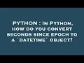 PYTHON In Python how do you convert seconds since epoch to a datetime object