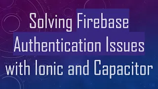 Solving Firebase Authentication Issues with Ionic and Capacitor