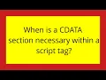 When is a CDATA section necessary within a script tag