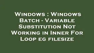 Windows Windows Batch - Variable Substitution Not Working in Inner For Loop eg filesize