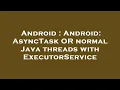 Android Android AsyncTask OR normal Java threads with ExecutorService