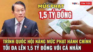 Trình Quốc hội nâng mức phạt hành chính tối đa lên 1,5 tỷ đồng với cá nhân | Tin tứ 24h hôm nay