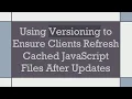 Using Versioning to Ensure Clients Refresh Cached JavaScript Files After Updates