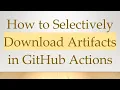 How to Selectively Download Artifacts in GitHub Actions