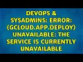 DevOps SysAdmins ERROR gcloud app deploy UNAVAILABLE The service is currently unavailable