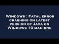 Windows Fatal error crashing on latest version of Java on Windows 10 machine