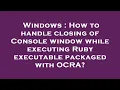 Windows How to handle closing of Console window while executing Ruby executable packaged with OCRA