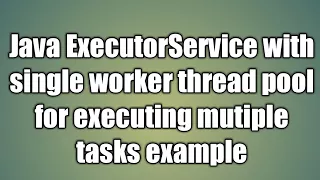 Java ExecutorService with single worker thread pool for executing mutiple tasks example