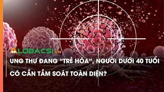 Ung thư đang “trẻ hóa”, người dưới 40 tuổi có cần tầm soát toàn diện?