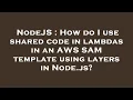 NodeJS How do I use shared code in lambdas in an AWS SAM template using layers in Node js