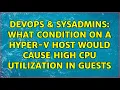 DevOps SysAdmins What condition on a Hyper-V host would cause high CPU utilization in guests