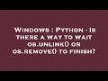 Windows Python - Is there a way to wait os unlink or os remove to finish