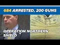 684 arrested 200 guns seized s announce Operation Northern Shield results
