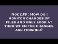 NodeJS How do I monitor changes of files and only look at them when the changes are finished