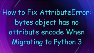 How to Fix AttributeError bytes object has no attribute encode When Migrating to Python 3