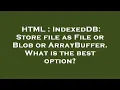 HTML IndexedDB Store file as File or Blob or ArrayBuffer What is the best option