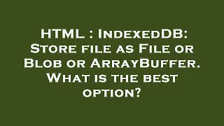 HTML IndexedDB Store file as File or Blob or ArrayBuffer What is the best option