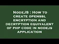 NodeJS How to create openssl encryption and decryption equivalent of php code in nodejs applicatio
